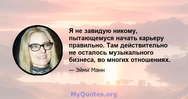 Я не завидую никому, пытающемуся начать карьеру правильно. Там действительно не осталось музыкального бизнеса, во многих отношениях.