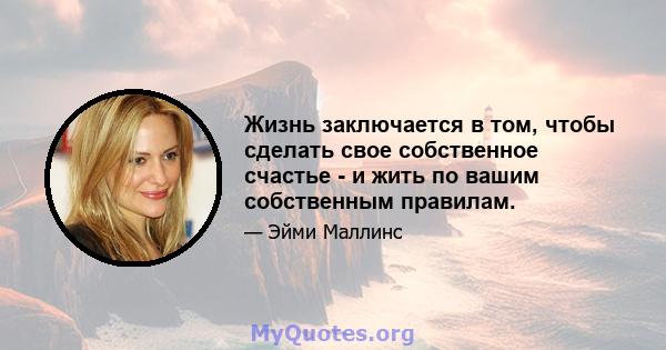 Жизнь заключается в том, чтобы сделать свое собственное счастье - и жить по вашим собственным правилам.