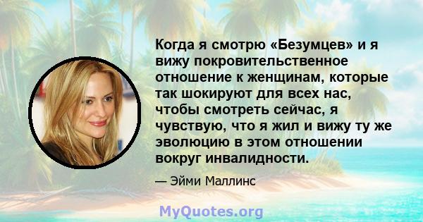 Когда я смотрю «Безумцев» и я вижу покровительственное отношение к женщинам, которые так шокируют для всех нас, чтобы смотреть сейчас, я чувствую, что я жил и вижу ту же эволюцию в этом отношении вокруг инвалидности.