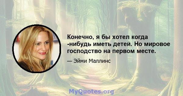 Конечно, я бы хотел когда -нибудь иметь детей. Но мировое господство на первом месте.