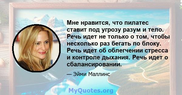 Мне нравится, что пилатес ставит под угрозу разум и тело. Речь идет не только о том, чтобы несколько раз бегать по блоку. Речь идет об облегчении стресса и контроле дыхания. Речь идет о сбалансировании.