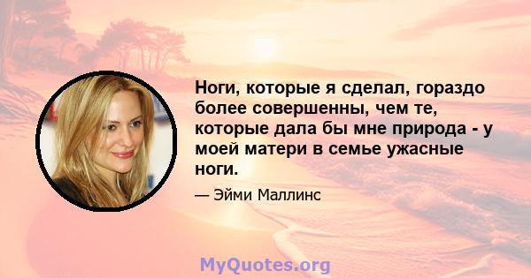 Ноги, которые я сделал, гораздо более совершенны, чем те, которые дала бы мне природа - у моей матери в семье ужасные ноги.