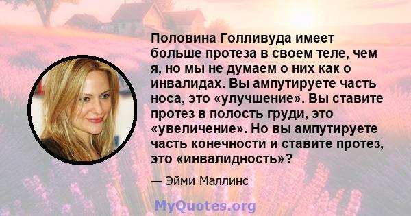 Половина Голливуда имеет больше протеза в своем теле, чем я, но мы не думаем о них как о инвалидах. Вы ампутируете часть носа, это «улучшение». Вы ставите протез в полость груди, это «увеличение». Но вы ампутируете