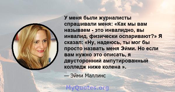 У меня были журналисты спрашивали меня: «Как мы вам называем - это инвалидно, вы инвалид, физически оспаривают?» Я сказал: «Ну, надеюсь, ты мог бы просто назвать меня Эйми. Но если вам нужно это описать, я двусторонний