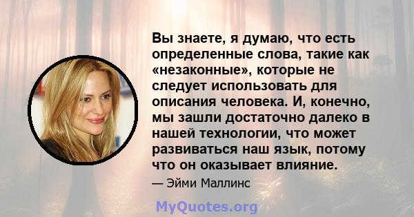 Вы знаете, я думаю, что есть определенные слова, такие как «незаконные», которые не следует использовать для описания человека. И, конечно, мы зашли достаточно далеко в нашей технологии, что может развиваться наш язык,