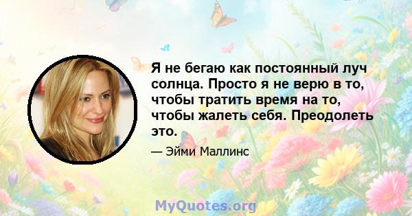 Я не бегаю как постоянный луч солнца. Просто я не верю в то, чтобы тратить время на то, чтобы жалеть себя. Преодолеть это.