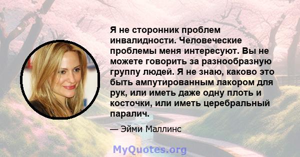 Я не сторонник проблем инвалидности. Человеческие проблемы меня интересуют. Вы не можете говорить за разнообразную группу людей. Я не знаю, каково это быть ампутированным лакором для рук, или иметь даже одну плоть и