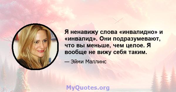 Я ненавижу слова «инвалидно» и «инвалид». Они подразумевают, что вы меньше, чем целое. Я вообще не вижу себя таким.