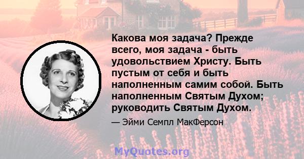 Какова моя задача? Прежде всего, моя задача - быть удовольствием Христу. Быть пустым от себя и быть наполненным самим собой. Быть наполненным Святым Духом; руководить Святым Духом.