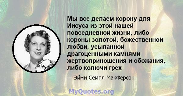 Мы все делаем корону для Иисуса из этой нашей повседневной жизни, либо короны золотой, божественной любви, усыпанной драгоценными камнями жертвоприношения и обожания, либо колючи грех