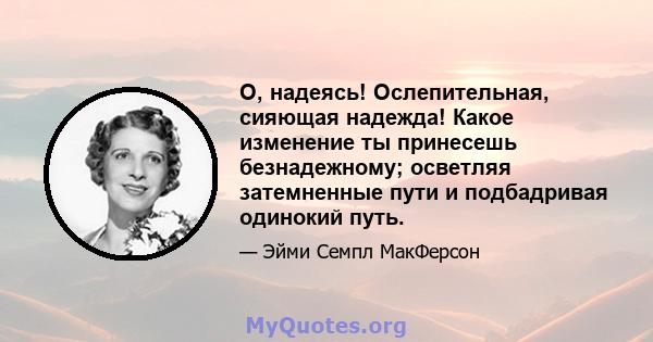 О, надеясь! Ослепительная, сияющая надежда! Какое изменение ты принесешь безнадежному; осветляя затемненные пути и подбадривая одинокий путь.