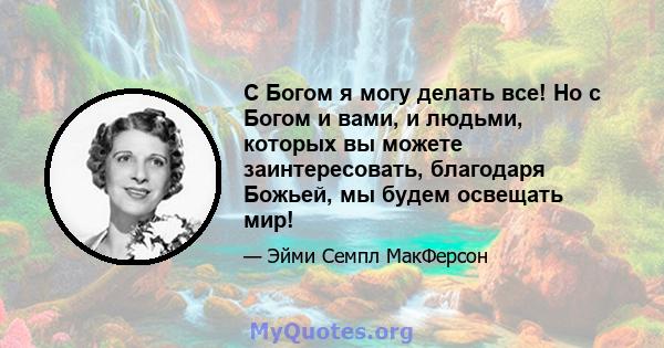 С Богом я могу делать все! Но с Богом и вами, и людьми, которых вы можете заинтересовать, благодаря Божьей, мы будем освещать мир!