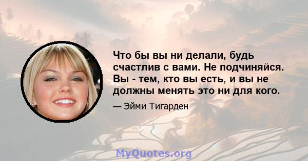 Что бы вы ни делали, будь счастлив с вами. Не подчиняйся. Вы - тем, кто вы есть, и вы не должны менять это ни для кого.