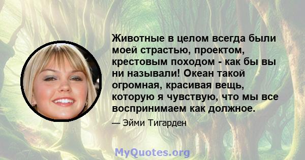 Животные в целом всегда были моей страстью, проектом, крестовым походом - как бы вы ни называли! Океан такой огромная, красивая вещь, которую я чувствую, что мы все воспринимаем как должное.