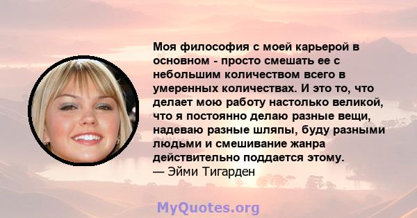 Моя философия с моей карьерой в основном - просто смешать ее с небольшим количеством всего в умеренных количествах. И это то, что делает мою работу настолько великой, что я постоянно делаю разные вещи, надеваю разные