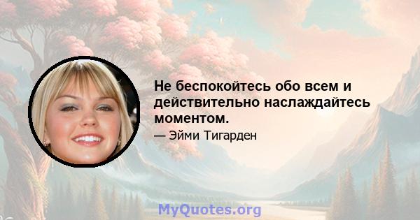 Не беспокойтесь обо всем и действительно наслаждайтесь моментом.