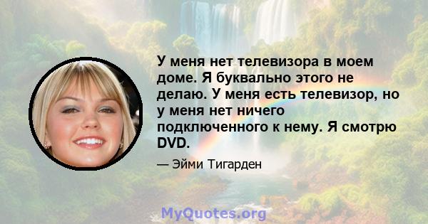 У меня нет телевизора в моем доме. Я буквально этого не делаю. У меня есть телевизор, но у меня нет ничего подключенного к нему. Я смотрю DVD.