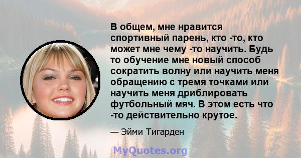 В общем, мне нравится спортивный парень, кто -то, кто может мне чему -то научить. Будь то обучение мне новый способ сократить волну или научить меня обращению с тремя точками или научить меня дриблировать футбольный