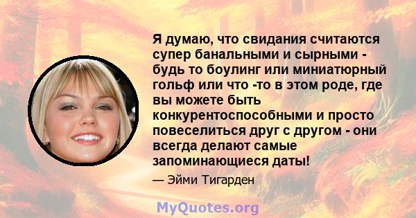 Я думаю, что свидания считаются супер банальными и сырными - будь то боулинг или миниатюрный гольф или что -то в этом роде, где вы можете быть конкурентоспособными и просто повеселиться друг с другом - они всегда делают 