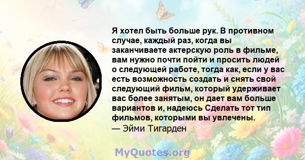 Я хотел быть больше рук. В противном случае, каждый раз, когда вы заканчиваете актерскую роль в фильме, вам нужно почти пойти и просить людей о следующей работе, тогда как, если у вас есть возможность создать и снять