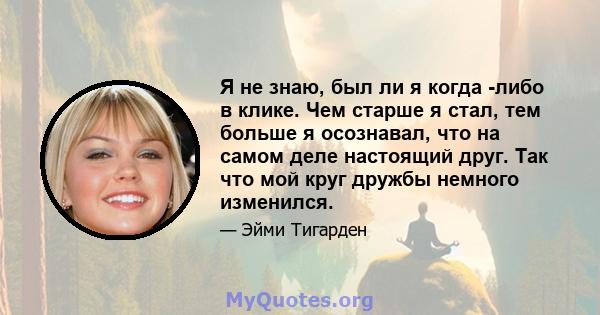 Я не знаю, был ли я когда -либо в клике. Чем старше я стал, тем больше я осознавал, что на самом деле настоящий друг. Так что мой круг дружбы немного изменился.