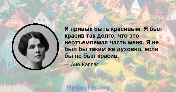 Я привык быть красивым. Я был красив так долго, что это неотъемлемая часть меня. Я не был бы таким же духовно, если бы не был красив.