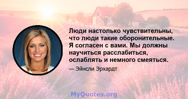 Люди настолько чувствительны, что люди такие оборонительные. Я согласен с вами. Мы должны научиться расслабиться, ослаблять и немного смеяться.