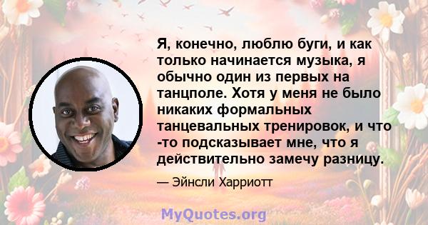 Я, конечно, люблю буги, и как только начинается музыка, я обычно один из первых на танцполе. Хотя у меня не было никаких формальных танцевальных тренировок, и что -то подсказывает мне, что я действительно замечу разницу.