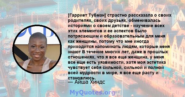 [Гарриет Тубман] страстно рассказала о своих родителях, своих друзьях, обменивалась историями о своем детстве - изучение всех этих элементов и ее аспектов было потрясающим и образовательным для меня как женщины, потому