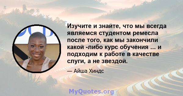 Изучите и знайте, что мы всегда являемся студентом ремесла после того, как мы закончили какой -либо курс обучения ... и подходим к работе в качестве слуги, а не звездой.