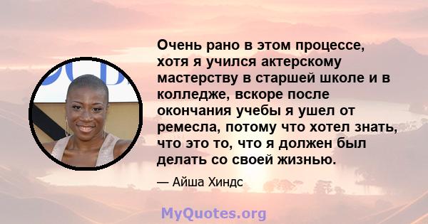 Очень рано в этом процессе, хотя я учился актерскому мастерству в старшей школе и в колледже, вскоре после окончания учебы я ушел от ремесла, потому что хотел знать, что это то, что я должен был делать со своей жизнью.