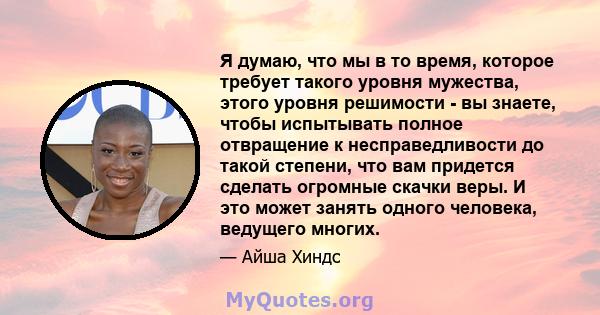 Я думаю, что мы в то время, которое требует такого уровня мужества, этого уровня решимости - вы знаете, чтобы испытывать полное отвращение к несправедливости до такой степени, что вам придется сделать огромные скачки