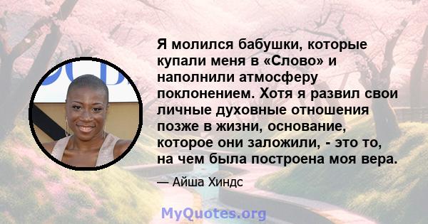 Я молился бабушки, которые купали меня в «Слово» и наполнили атмосферу поклонением. Хотя я развил свои личные духовные отношения позже в жизни, основание, которое они заложили, - это то, на чем была построена моя вера.