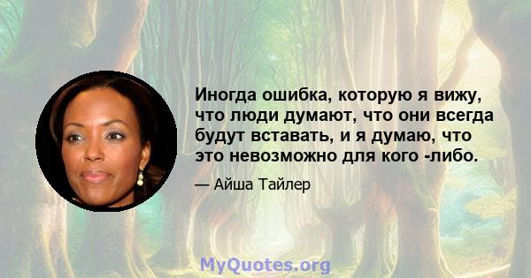 Иногда ошибка, которую я вижу, что люди думают, что они всегда будут вставать, и я думаю, что это невозможно для кого -либо.