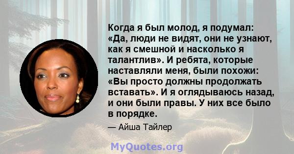 Когда я был молод, я подумал: «Да, люди не видят, они не узнают, как я смешной и насколько я талантлив». И ребята, которые наставляли меня, были похожи: «Вы просто должны продолжать вставать». И я оглядываюсь назад, и