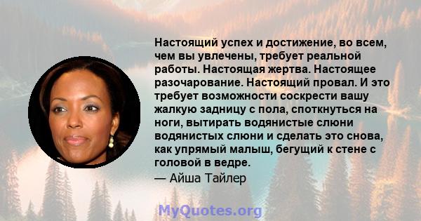 Настоящий успех и достижение, во всем, чем вы увлечены, требует реальной работы. Настоящая жертва. Настоящее разочарование. Настоящий провал. И это требует возможности соскрести вашу жалкую задницу с пола, споткнуться