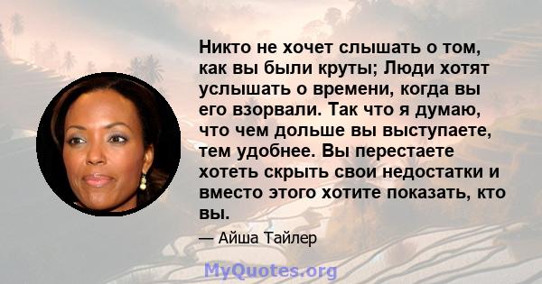 Никто не хочет слышать о том, как вы были круты; Люди хотят услышать о времени, когда вы его взорвали. Так что я думаю, что чем дольше вы выступаете, тем удобнее. Вы перестаете хотеть скрыть свои недостатки и вместо