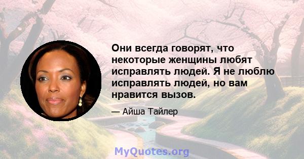 Они всегда говорят, что некоторые женщины любят исправлять людей. Я не люблю исправлять людей, но вам нравится вызов.