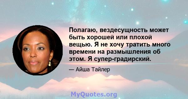 Полагаю, вездесущность может быть хорошей или плохой вещью. Я не хочу тратить много времени на размышления об этом. Я супер-градирский.