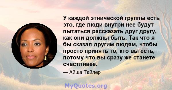 У каждой этнической группы есть это, где люди внутри нее будут пытаться рассказать друг другу, как они должны быть. Так что я бы сказал другим людям, чтобы просто принять то, кто вы есть, потому что вы сразу же станете