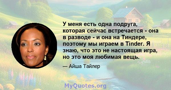 У меня есть одна подруга, которая сейчас встречается - она ​​в разводе - и она на Тиндере, поэтому мы играем в Tinder. Я знаю, что это не настоящая игра, но это моя любимая вещь.