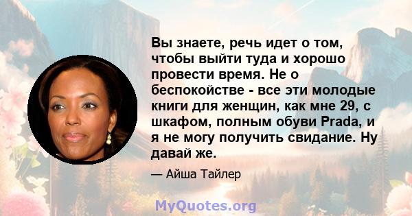 Вы знаете, речь идет о том, чтобы выйти туда и хорошо провести время. Не о беспокойстве - все эти молодые книги для женщин, как мне 29, с шкафом, полным обуви Prada, и я не могу получить свидание. Ну давай же.