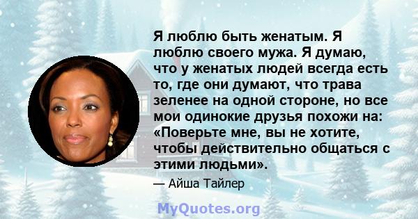 Я люблю быть женатым. Я люблю своего мужа. Я думаю, что у женатых людей всегда есть то, где они думают, что трава зеленее на одной стороне, но все мои одинокие друзья похожи на: «Поверьте мне, вы не хотите, чтобы