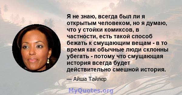 Я не знаю, всегда был ли я открытым человеком, но я думаю, что у стойки комиксов, в частности, есть такой способ бежать к смущающим вещам - в то время как обычные люди склонны убегать - потому что смущающая история