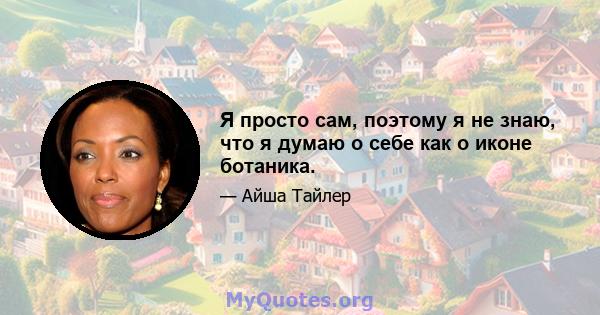 Я просто сам, поэтому я не знаю, что я думаю о себе как о иконе ботаника.