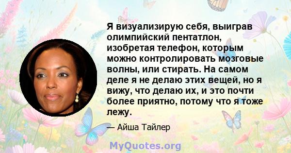 Я визуализирую себя, выиграв олимпийский пентатлон, изобретая телефон, которым можно контролировать мозговые волны, или стирать. На самом деле я не делаю этих вещей, но я вижу, что делаю их, и это почти более приятно,