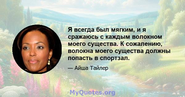 Я всегда был мягким, и я сражаюсь с каждым волокном моего существа. К сожалению, волокна моего существа должны попасть в спортзал.