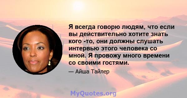 Я всегда говорю людям, что если вы действительно хотите знать кого -то, они должны слушать интервью этого человека со мной. Я провожу много времени со своими гостями.