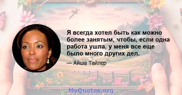 Я всегда хотел быть как можно более занятым, чтобы, если одна работа ушла, у меня все еще было много других дел.