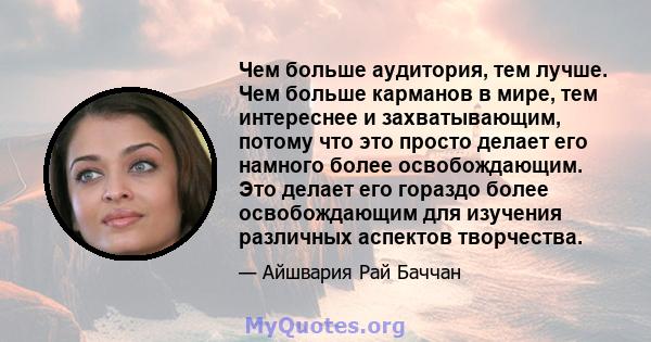 Чем больше аудитория, тем лучше. Чем больше карманов в мире, тем интереснее и захватывающим, потому что это просто делает его намного более освобождающим. Это делает его гораздо более освобождающим для изучения